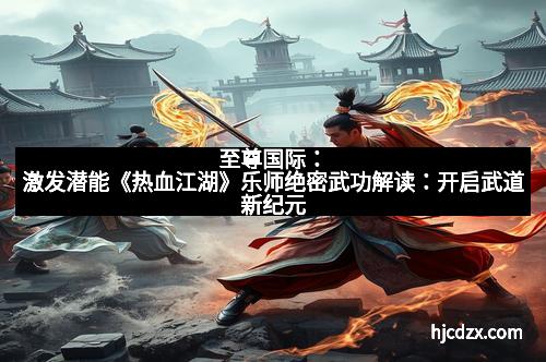 至尊国际：激发潜能《热血江湖》乐师绝密武功解读：开启武道新纪元