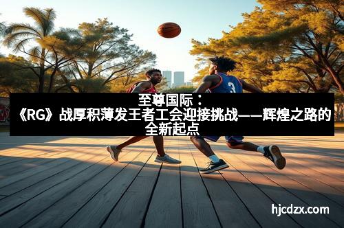 至尊国际：《RG》战厚积薄发王者工会迎接挑战——辉煌之路的全新起点