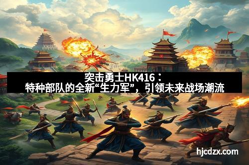 突击勇士HK416：特种部队的全新“生力军”，引领未来战场潮流